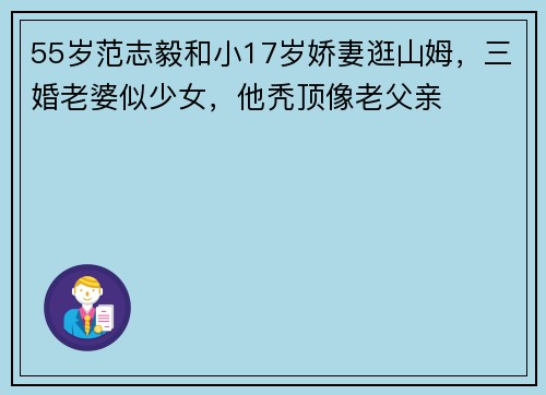 55岁范志毅和小17岁娇妻逛山姆，三婚老婆似少女，他秃顶像老父亲